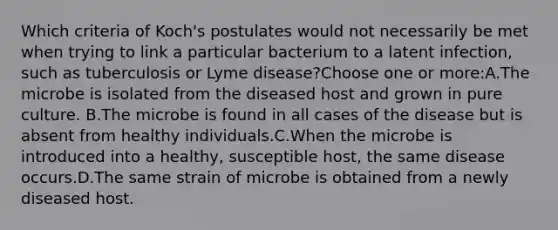 Which criteria of Koch's postulates would not necessarily be met when trying to link a particular bacterium to a latent infection, such as tuberculosis or Lyme disease?Choose one or more:A.The microbe is isolated from the diseased host and grown in pure culture. B.The microbe is found in all cases of the disease but is absent from healthy individuals.C.When the microbe is introduced into a healthy, susceptible host, the same disease occurs.D.The same strain of microbe is obtained from a newly diseased host.