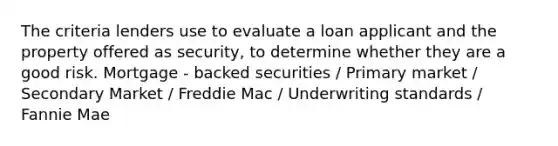 The criteria lenders use to evaluate a loan applicant and the property offered as security, to determine whether they are a good risk. Mortgage - backed securities / Primary market / Secondary Market / Freddie Mac / Underwriting standards / Fannie Mae