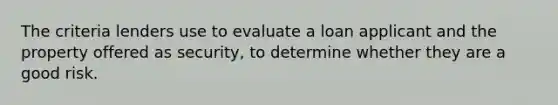 The criteria lenders use to evaluate a loan applicant and the property offered as security, to determine whether they are a good risk.