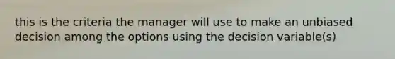 this is the criteria the manager will use to make an unbiased decision among the options using the decision variable(s)