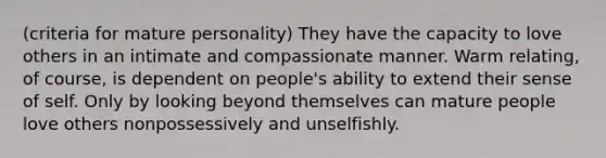 (criteria for mature personality) They have the capacity to love others in an intimate and compassionate manner. Warm relating, of course, is dependent on people's ability to extend their sense of self. Only by looking beyond themselves can mature people love others nonpossessively and unselfishly.