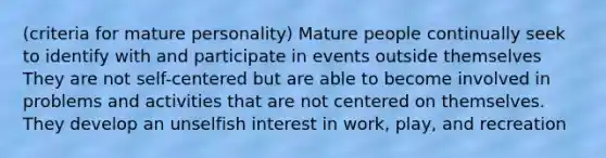 (criteria for mature personality) Mature people continually seek to identify with and participate in events outside themselves They are not self-centered but are able to become involved in problems and activities that are not centered on themselves. They develop an unselfish interest in work, play, and recreation