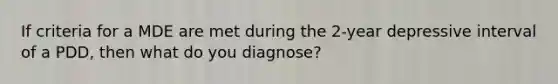 If criteria for a MDE are met during the 2-year depressive interval of a PDD, then what do you diagnose?