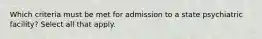 Which criteria must be met for admission to a state psychiatric facility? Select all that apply.