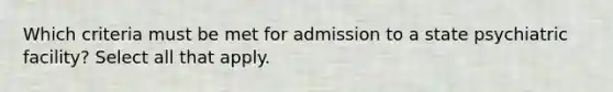 Which criteria must be met for admission to a state psychiatric facility? Select all that apply.