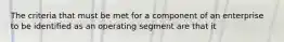 The criteria that must be met for a component of an enterprise to be identified as an operating segment are that it