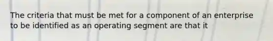 The criteria that must be met for a component of an enterprise to be identified as an operating segment are that it