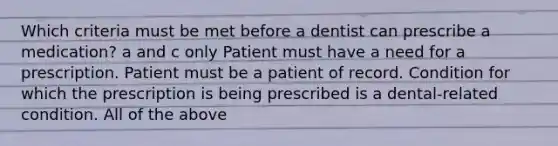 Which criteria must be met before a dentist can prescribe a medication? a and c only Patient must have a need for a prescription. Patient must be a patient of record. Condition for which the prescription is being prescribed is a dental-related condition. All of the above