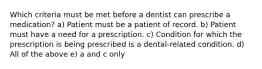 Which criteria must be met before a dentist can prescribe a medication? a) Patient must be a patient of record. b) Patient must have a need for a prescription. c) Condition for which the prescription is being prescribed is a dental-related condition. d) All of the above e) a and c only