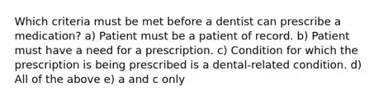 Which criteria must be met before a dentist can prescribe a medication? a) Patient must be a patient of record. b) Patient must have a need for a prescription. c) Condition for which the prescription is being prescribed is a dental-related condition. d) All of the above e) a and c only