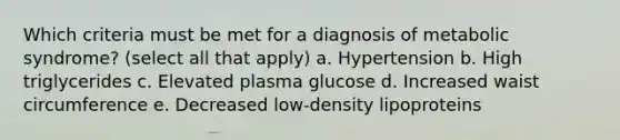 Which criteria must be met for a diagnosis of metabolic syndrome? (select all that apply) a. Hypertension b. High triglycerides c. Elevated plasma glucose d. Increased waist circumference e. Decreased low-density lipoproteins