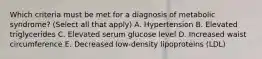 Which criteria must be met for a diagnosis of metabolic syndrome? (Select all that apply) A. Hypertension B. Elevated triglycerides C. Elevated serum glucose level D. Increased waist circumference E. Decreased low-density lipoproteins (LDL)