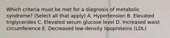 Which criteria must be met for a diagnosis of metabolic syndrome? (Select all that apply) A. Hypertension B. Elevated triglycerides C. Elevated serum glucose level D. Increased waist circumference E. Decreased low-density lipoproteins (LDL)