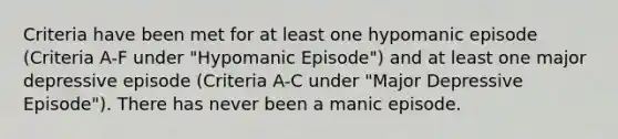 Criteria have been met for at least one hypomanic episode (Criteria A-F under "Hypomanic Episode") and at least one major depressive episode (Criteria A-C under "Major Depressive Episode"). There has never been a manic episode.