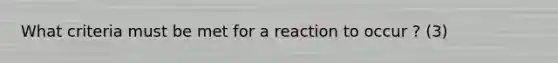 What criteria must be met for a reaction to occur ? (3)