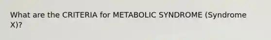 What are the CRITERIA for METABOLIC SYNDROME (Syndrome X)?