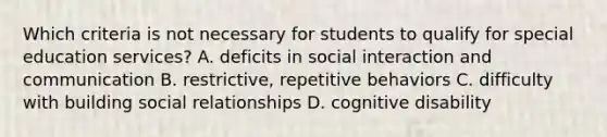 Which criteria is not necessary for students to qualify for special education services? A. deficits in social interaction and communication B. restrictive, repetitive behaviors C. difficulty with building social relationships D. cognitive disability