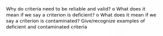 Why do criteria need to be reliable and valid? o What does it mean if we say a criterion is deficient? o What does it mean if we say a criterion is contaminated? Give/recognize examples of deficient and contaminated criteria