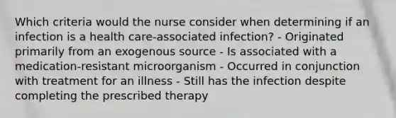 Which criteria would the nurse consider when determining if an infection is a health care-associated infection? - Originated primarily from an exogenous source - Is associated with a medication-resistant microorganism - Occurred in conjunction with treatment for an illness - Still has the infection despite completing the prescribed therapy