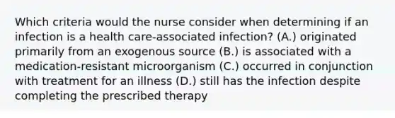 Which criteria would the nurse consider when determining if an infection is a health care-associated infection? (A.) originated primarily from an exogenous source (B.) is associated with a medication-resistant microorganism (C.) occurred in conjunction with treatment for an illness (D.) still has the infection despite completing the prescribed therapy