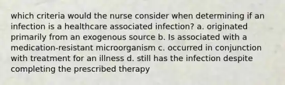 which criteria would the nurse consider when determining if an infection is a healthcare associated infection? a. originated primarily from an exogenous source b. Is associated with a medication-resistant microorganism c. occurred in conjunction with treatment for an illness d. still has the infection despite completing the prescribed therapy