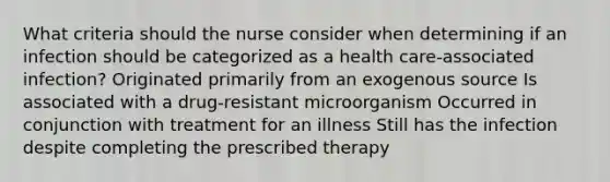 What criteria should the nurse consider when determining if an infection should be categorized as a health care-associated infection? Originated primarily from an exogenous source Is associated with a drug-resistant microorganism Occurred in conjunction with treatment for an illness Still has the infection despite completing the prescribed therapy