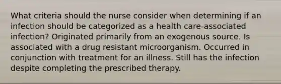 What criteria should the nurse consider when determining if an infection should be categorized as a health care-associated infection? Originated primarily from an exogenous source. Is associated with a drug resistant microorganism. Occurred in conjunction with treatment for an illness. Still has the infection despite completing the prescribed therapy.