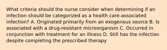 What criteria should the nurse consider when determining if an infection should be categorized as a health care-associated infection? A. Originated primarily from an exogenous source B. Is associated with a drug-resistant microorganism C. Occurred in conjunction with treatment for an illness D. Still has the infection despite completing the prescribed therapy