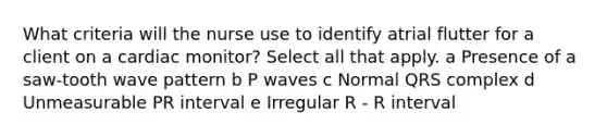 What criteria will the nurse use to identify atrial flutter for a client on a cardiac monitor? Select all that apply. a Presence of a saw-tooth wave pattern b P waves c Normal QRS complex d Unmeasurable PR interval e Irregular R - R interval