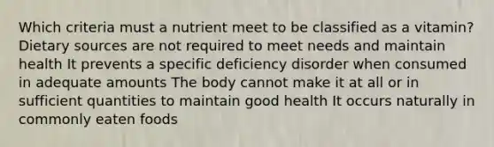 Which criteria must a nutrient meet to be classified as a vitamin? Dietary sources are not required to meet needs and maintain health It prevents a specific deficiency disorder when consumed in adequate amounts The body cannot make it at all or in sufficient quantities to maintain good health It occurs naturally in commonly eaten foods