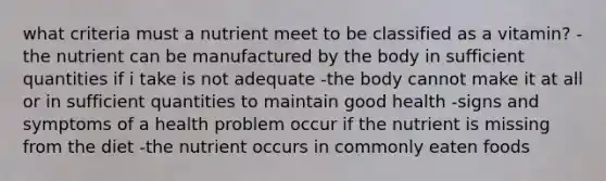 what criteria must a nutrient meet to be classified as a vitamin? -the nutrient can be manufactured by the body in sufficient quantities if i take is not adequate -the body cannot make it at all or in sufficient quantities to maintain good health -signs and symptoms of a health problem occur if the nutrient is missing from the diet -the nutrient occurs in commonly eaten foods