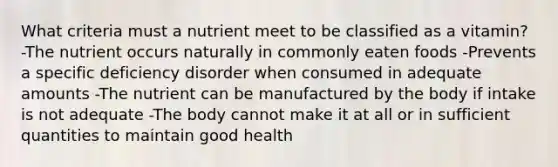 What criteria must a nutrient meet to be classified as a vitamin? -The nutrient occurs naturally in commonly eaten foods -Prevents a specific deficiency disorder when consumed in adequate amounts -The nutrient can be manufactured by the body if intake is not adequate -The body cannot make it at all or in sufficient quantities to maintain good health