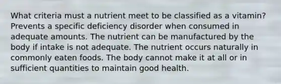 What criteria must a nutrient meet to be classified as a vitamin? Prevents a specific deficiency disorder when consumed in adequate amounts. The nutrient can be manufactured by the body if intake is not adequate. The nutrient occurs naturally in commonly eaten foods. The body cannot make it at all or in sufficient quantities to maintain good health.