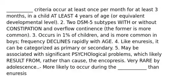 ___________ criteria occur at least once per month for at least 3 months, in a child AT LEAST 4 years of age (or equivalent developmental level). 2. Two DSM-5 subtypes WITH or without CONSTIPATION and overflow continence (the former is more common). 3. Occurs in 1% of children, and is more common in boys; frequency DECLINES rapidly with AGE. 4. Like enuresis, it can be categorized as primary or secondary. 5. May be associated with significant PSYCHOlogical problems, which likely RESULT FROM, rather than cause, the encopresis. Very RARE by adolescence..- More likely to occur during the ____________ than enuresis