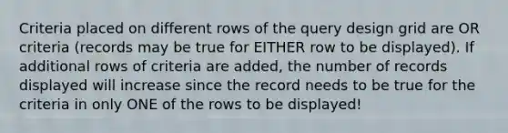 Criteria placed on different rows of the query design grid are OR criteria (records may be true for EITHER row to be displayed). If additional rows of criteria are added, the number of records displayed will increase since the record needs to be true for the criteria in only ONE of the rows to be displayed!