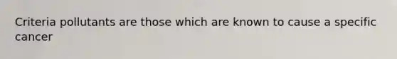 Criteria pollutants are those which are known to cause a specific cancer
