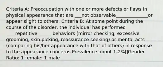 Criteria A: Preoccupation with one or more defects or flaws in physical appearance that are ___not observable______________or appear slight to others. Criteria B: At some point during the course of the disorder, the individual has performed ____repetitive______ behaviors (mirror checking, excessive grooming, skin picking, reassurance seeking) or mental acts (comparing his/her appearance with that of others) in response to the appearance concerns Prevalence about 1-2%Gender Ratio: 1 female: 1 male