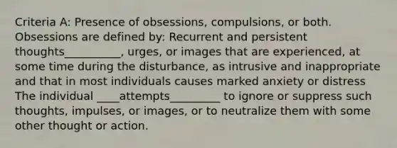 Criteria A: Presence of obsessions, compulsions, or both. Obsessions are defined by: Recurrent and persistent thoughts__________, urges, or images that are experienced, at some time during the disturbance, as intrusive and inappropriate and that in most individuals causes marked anxiety or distress The individual ____attempts_________ to ignore or suppress such thoughts, impulses, or images, or to neutralize them with some other thought or action.