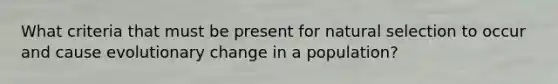 What criteria that must be present for natural selection to occur and cause evolutionary change in a population?