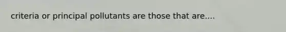 criteria or principal pollutants are those that are....