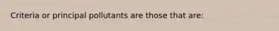 Criteria or principal pollutants are those that are: