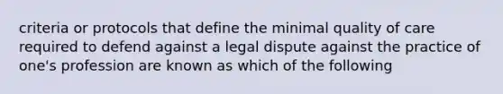 criteria or protocols that define the minimal quality of care required to defend against a legal dispute against the practice of one's profession are known as which of the following