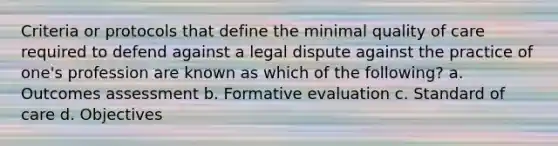 Criteria or protocols that define the minimal quality of care required to defend against a legal dispute against the practice of one's profession are known as which of the following? a. Outcomes assessment b. Formative evaluation c. Standard of care d. Objectives