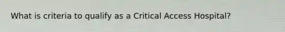 What is criteria to qualify as a Critical Access Hospital?