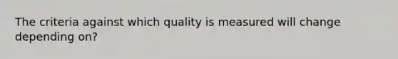 The criteria against which quality is measured will change depending on?