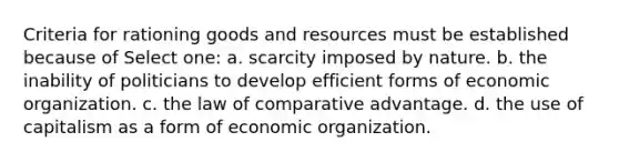 Criteria for rationing goods and resources must be established because of Select one: a. scarcity imposed by nature. b. the inability of politicians to develop efficient forms of economic organization. c. the law of comparative advantage. d. the use of capitalism as a form of economic organization.