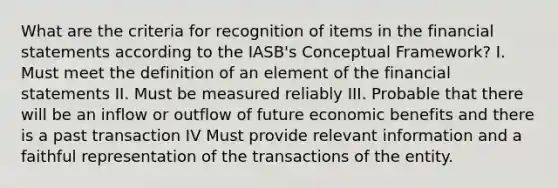 What are the criteria for recognition of items in the financial statements according to the IASB's Conceptual Framework? I. Must meet the definition of an element of the financial statements II. Must be measured reliably III. Probable that there will be an inflow or outflow of future economic benefits and there is a past transaction IV Must provide relevant information and a faithful representation of the transactions of the entity.