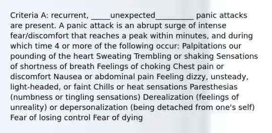 Criteria A: recurrent, _____unexpected__________ panic attacks are present. A panic attack is an abrupt surge of intense fear/discomfort that reaches a peak within minutes, and during which time 4 or more of the following occur: Palpitations our pounding of the heart Sweating Trembling or shaking Sensations of shortness of breath Feelings of choking Chest pain or discomfort Nausea or abdominal pain Feeling dizzy, unsteady, light-headed, or faint Chills or heat sensations Paresthesias (numbness or tingling sensations) Derealization (feelings of unreality) or depersonalization (being detached from one's self) Fear of losing control Fear of dying