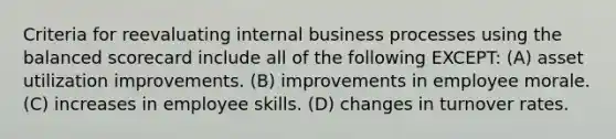 Criteria for reevaluating internal business processes using the balanced scorecard include all of the following EXCEPT: (A) asset utilization improvements. (B) improvements in employee morale. (C) increases in employee skills. (D) changes in turnover rates.