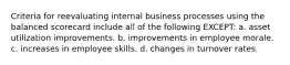 Criteria for reevaluating internal business processes using the balanced scorecard include all of the following EXCEPT: a. asset utilization improvements. b. improvements in employee morale. c. increases in employee skills. d. changes in turnover rates.